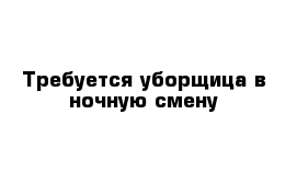 Требуется уборщица в ночную смену